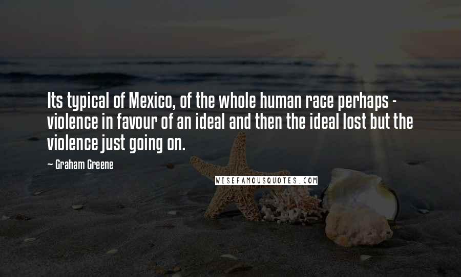 Graham Greene Quotes: Its typical of Mexico, of the whole human race perhaps - violence in favour of an ideal and then the ideal lost but the violence just going on.