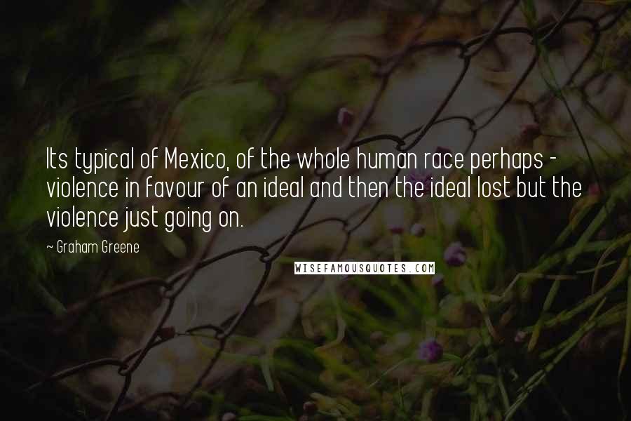 Graham Greene Quotes: Its typical of Mexico, of the whole human race perhaps - violence in favour of an ideal and then the ideal lost but the violence just going on.