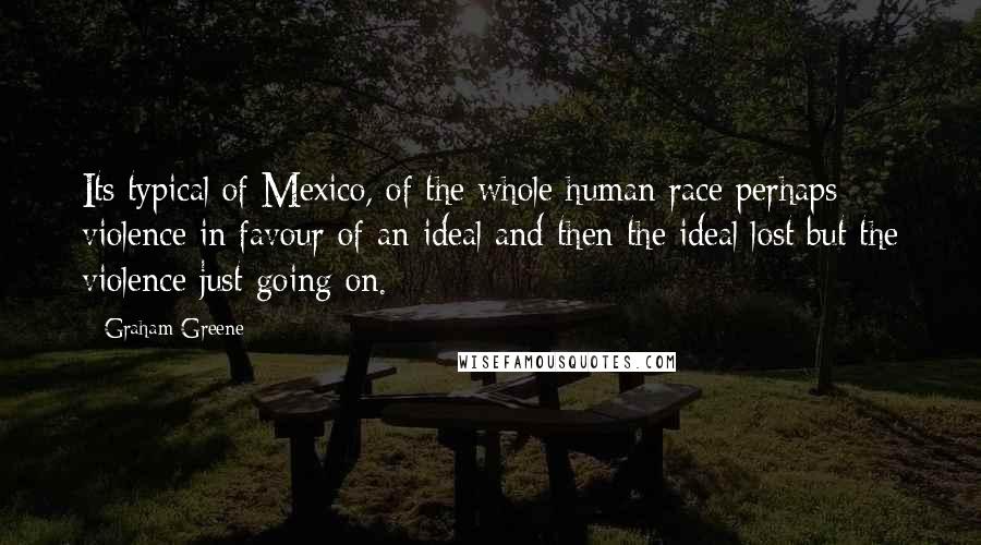 Graham Greene Quotes: Its typical of Mexico, of the whole human race perhaps - violence in favour of an ideal and then the ideal lost but the violence just going on.