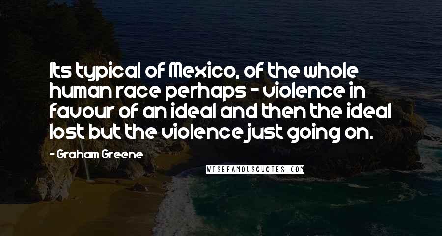 Graham Greene Quotes: Its typical of Mexico, of the whole human race perhaps - violence in favour of an ideal and then the ideal lost but the violence just going on.