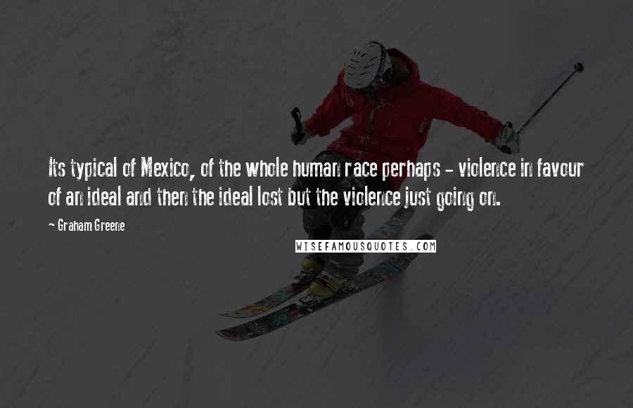 Graham Greene Quotes: Its typical of Mexico, of the whole human race perhaps - violence in favour of an ideal and then the ideal lost but the violence just going on.