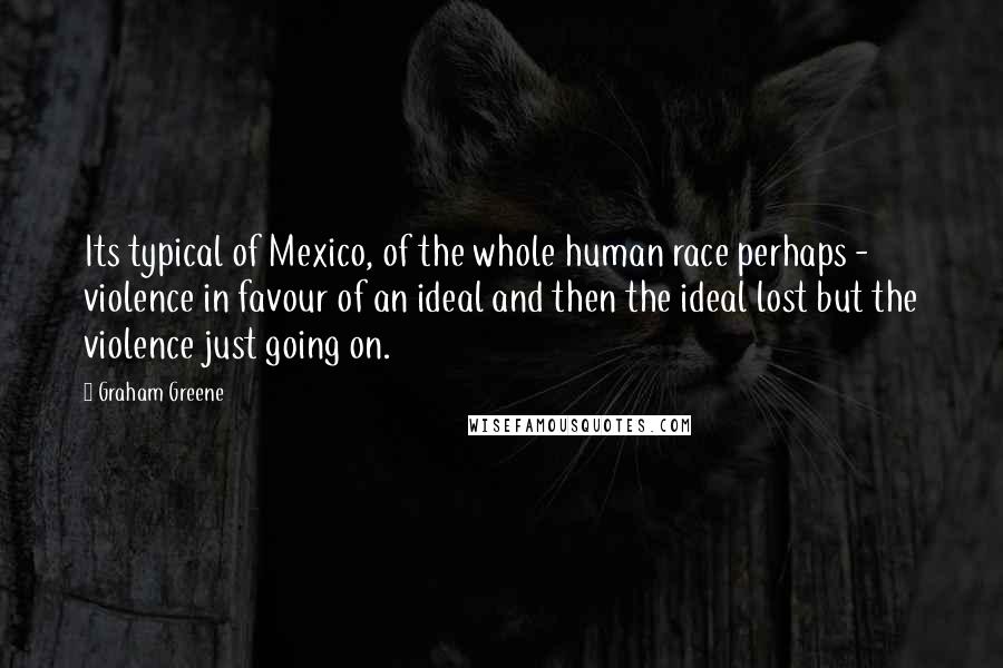 Graham Greene Quotes: Its typical of Mexico, of the whole human race perhaps - violence in favour of an ideal and then the ideal lost but the violence just going on.