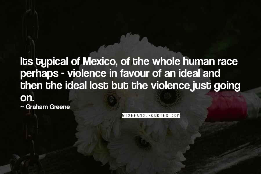 Graham Greene Quotes: Its typical of Mexico, of the whole human race perhaps - violence in favour of an ideal and then the ideal lost but the violence just going on.