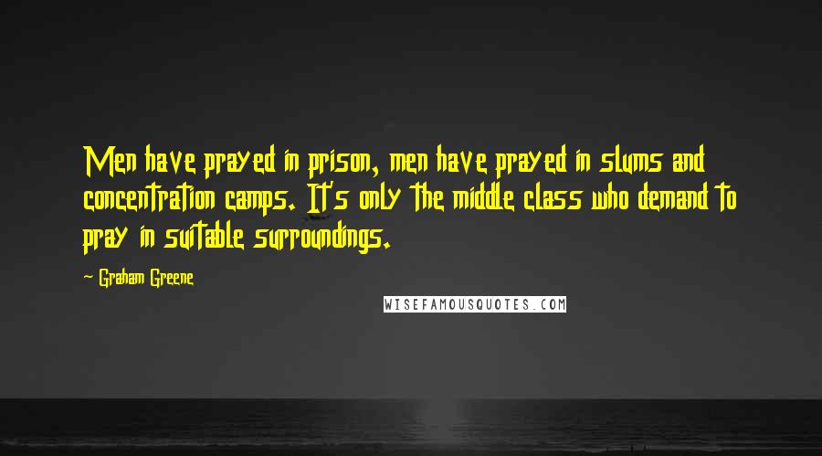 Graham Greene Quotes: Men have prayed in prison, men have prayed in slums and concentration camps. It's only the middle class who demand to pray in suitable surroundings.