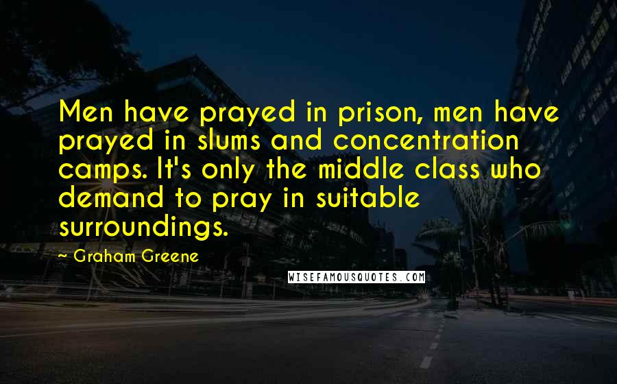 Graham Greene Quotes: Men have prayed in prison, men have prayed in slums and concentration camps. It's only the middle class who demand to pray in suitable surroundings.