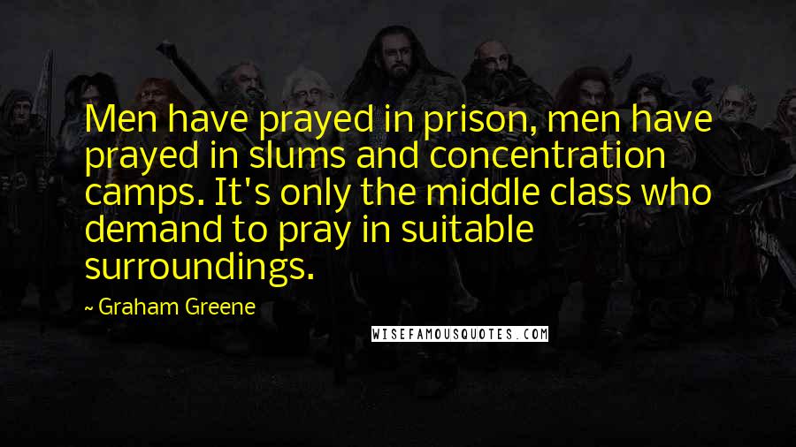 Graham Greene Quotes: Men have prayed in prison, men have prayed in slums and concentration camps. It's only the middle class who demand to pray in suitable surroundings.