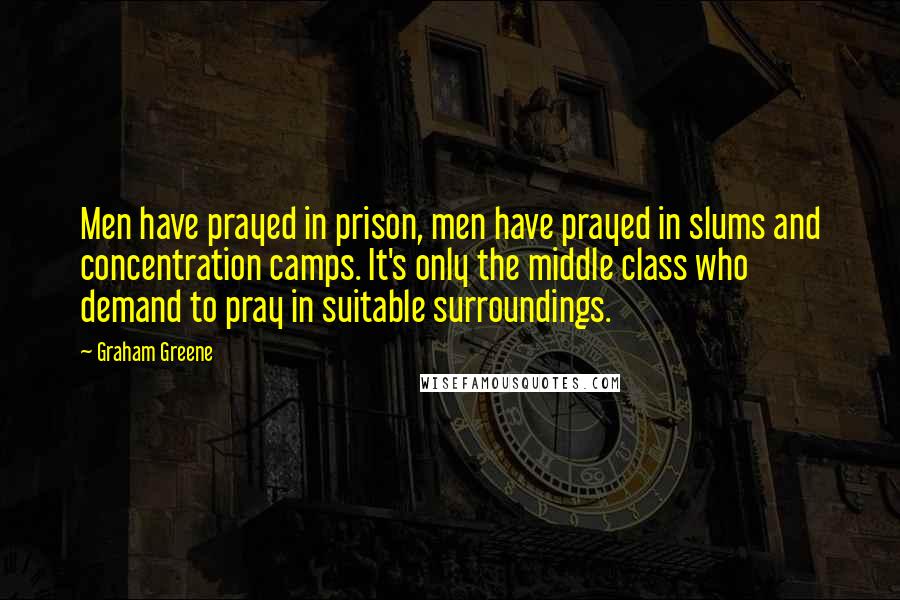 Graham Greene Quotes: Men have prayed in prison, men have prayed in slums and concentration camps. It's only the middle class who demand to pray in suitable surroundings.