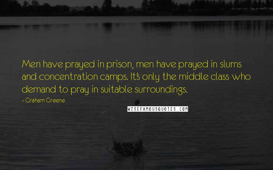 Graham Greene Quotes: Men have prayed in prison, men have prayed in slums and concentration camps. It's only the middle class who demand to pray in suitable surroundings.