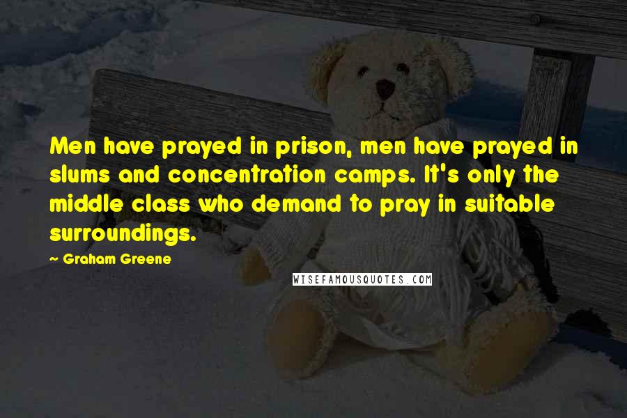 Graham Greene Quotes: Men have prayed in prison, men have prayed in slums and concentration camps. It's only the middle class who demand to pray in suitable surroundings.