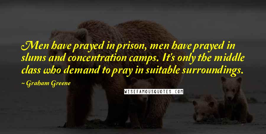 Graham Greene Quotes: Men have prayed in prison, men have prayed in slums and concentration camps. It's only the middle class who demand to pray in suitable surroundings.