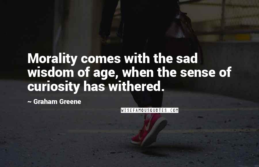 Graham Greene Quotes: Morality comes with the sad wisdom of age, when the sense of curiosity has withered.