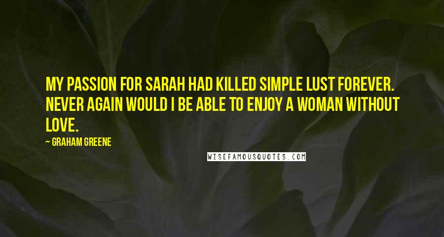 Graham Greene Quotes: My passion for Sarah had killed simple lust forever. Never again would I be able to enjoy a woman without love.