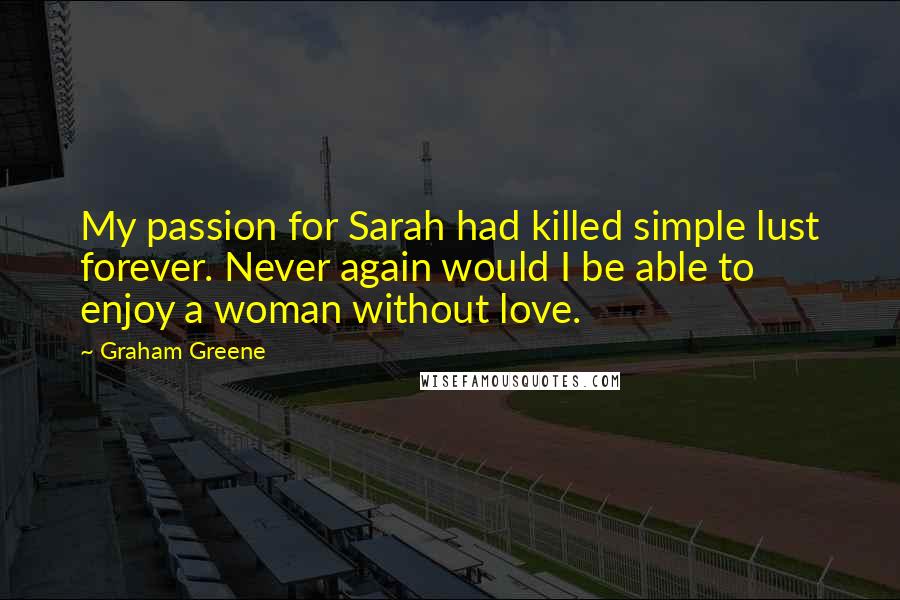 Graham Greene Quotes: My passion for Sarah had killed simple lust forever. Never again would I be able to enjoy a woman without love.