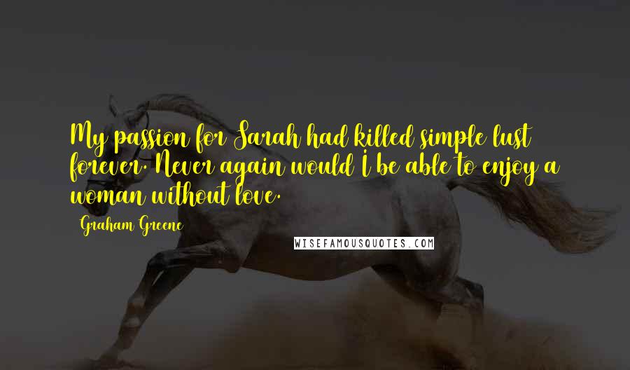 Graham Greene Quotes: My passion for Sarah had killed simple lust forever. Never again would I be able to enjoy a woman without love.