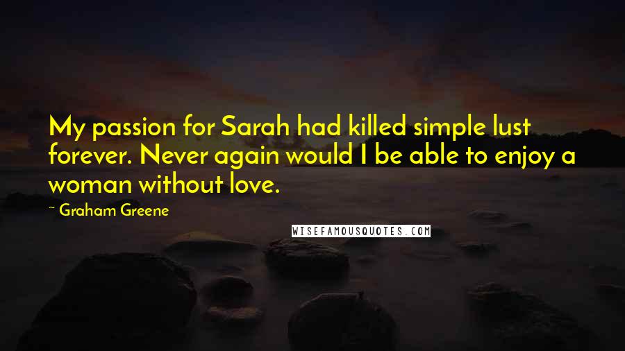 Graham Greene Quotes: My passion for Sarah had killed simple lust forever. Never again would I be able to enjoy a woman without love.