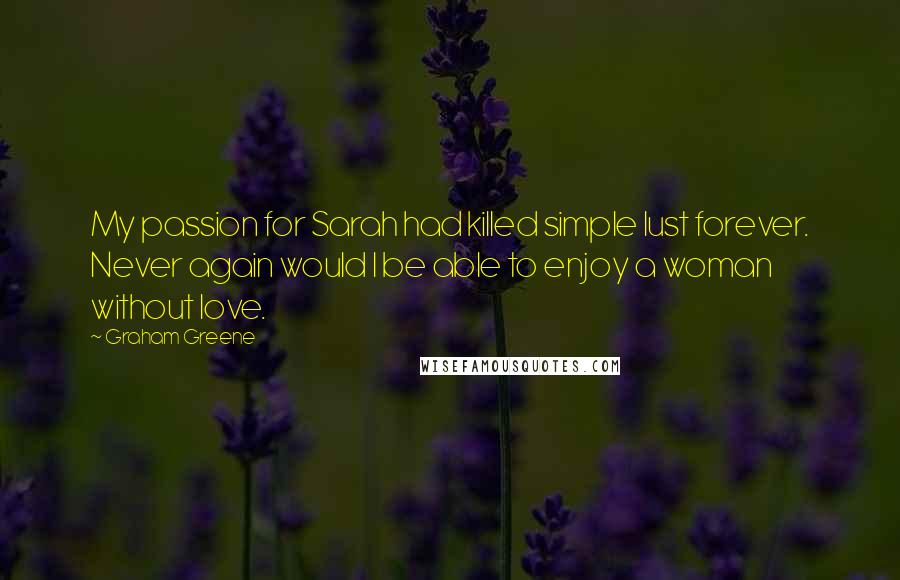 Graham Greene Quotes: My passion for Sarah had killed simple lust forever. Never again would I be able to enjoy a woman without love.