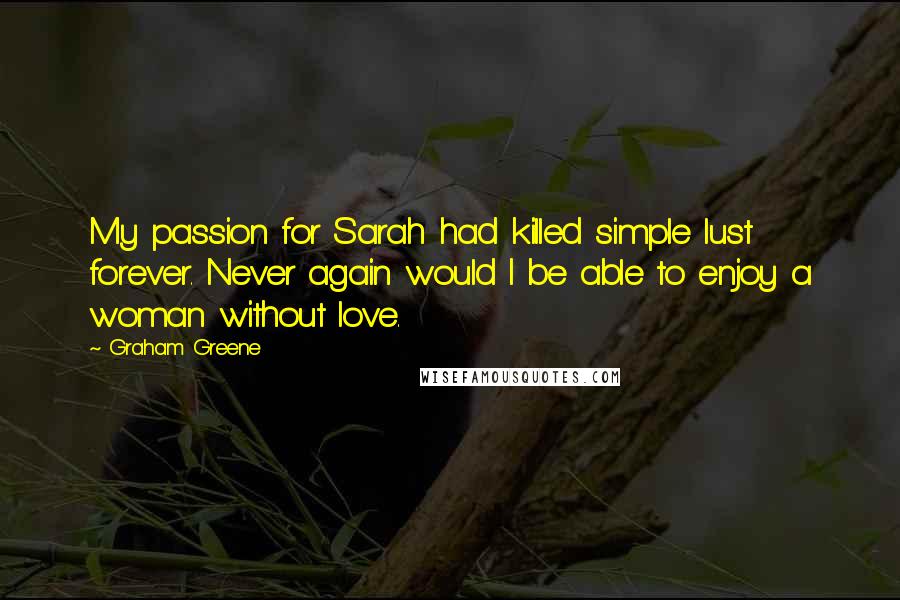 Graham Greene Quotes: My passion for Sarah had killed simple lust forever. Never again would I be able to enjoy a woman without love.