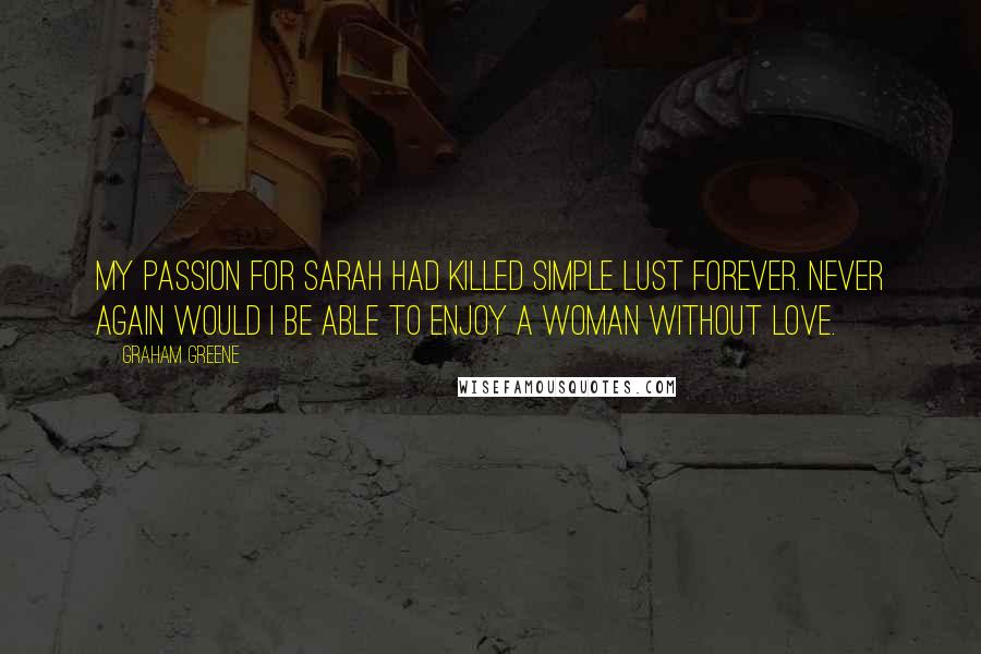 Graham Greene Quotes: My passion for Sarah had killed simple lust forever. Never again would I be able to enjoy a woman without love.