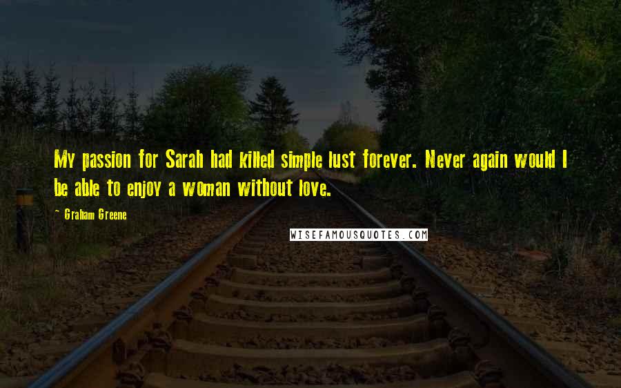 Graham Greene Quotes: My passion for Sarah had killed simple lust forever. Never again would I be able to enjoy a woman without love.