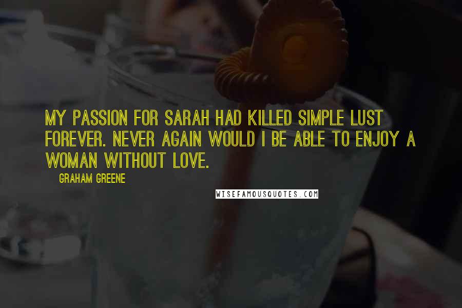 Graham Greene Quotes: My passion for Sarah had killed simple lust forever. Never again would I be able to enjoy a woman without love.