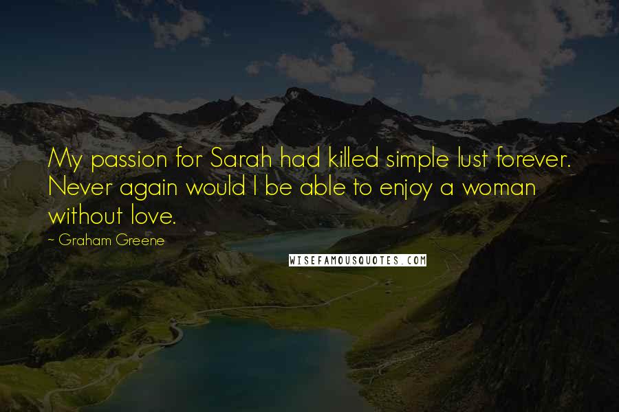 Graham Greene Quotes: My passion for Sarah had killed simple lust forever. Never again would I be able to enjoy a woman without love.