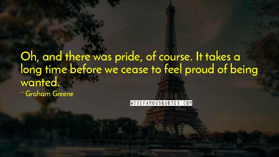 Graham Greene Quotes: Oh, and there was pride, of course. It takes a long time before we cease to feel proud of being wanted.