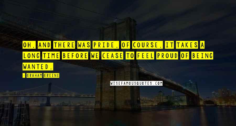 Graham Greene Quotes: Oh, and there was pride, of course. It takes a long time before we cease to feel proud of being wanted.