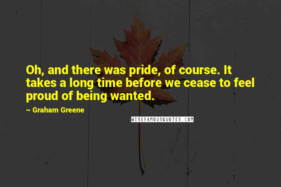 Graham Greene Quotes: Oh, and there was pride, of course. It takes a long time before we cease to feel proud of being wanted.