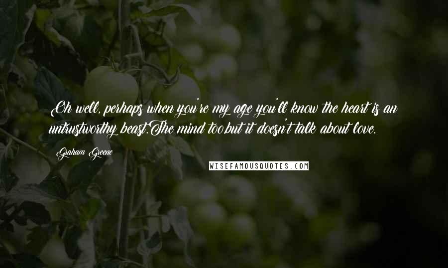 Graham Greene Quotes: Oh well, perhaps when you're my age you'll know the heart is an untrustworthy beast.The mind too,but it doesn't talk about love.