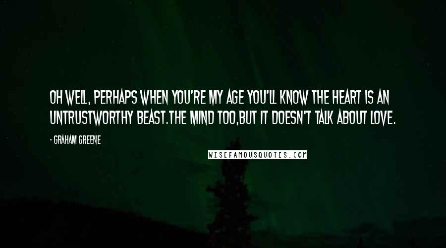 Graham Greene Quotes: Oh well, perhaps when you're my age you'll know the heart is an untrustworthy beast.The mind too,but it doesn't talk about love.
