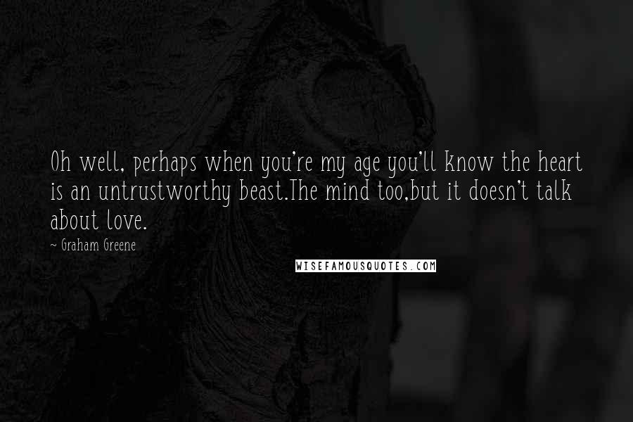 Graham Greene Quotes: Oh well, perhaps when you're my age you'll know the heart is an untrustworthy beast.The mind too,but it doesn't talk about love.