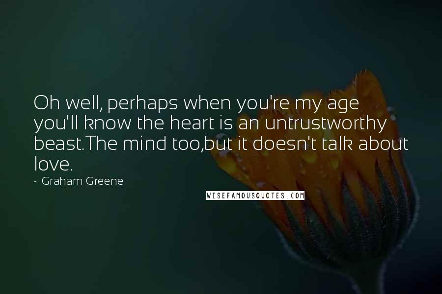 Graham Greene Quotes: Oh well, perhaps when you're my age you'll know the heart is an untrustworthy beast.The mind too,but it doesn't talk about love.