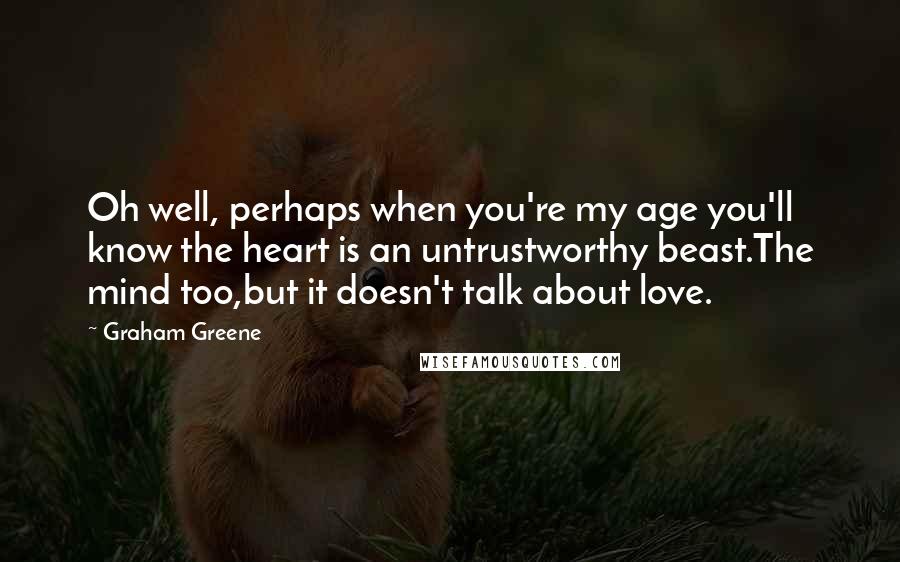 Graham Greene Quotes: Oh well, perhaps when you're my age you'll know the heart is an untrustworthy beast.The mind too,but it doesn't talk about love.