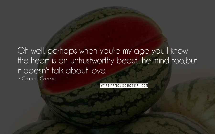 Graham Greene Quotes: Oh well, perhaps when you're my age you'll know the heart is an untrustworthy beast.The mind too,but it doesn't talk about love.