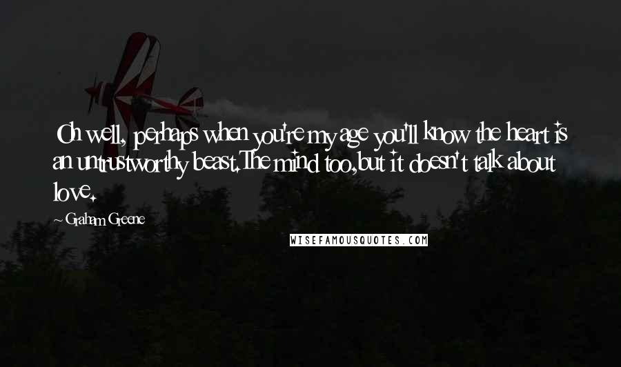 Graham Greene Quotes: Oh well, perhaps when you're my age you'll know the heart is an untrustworthy beast.The mind too,but it doesn't talk about love.