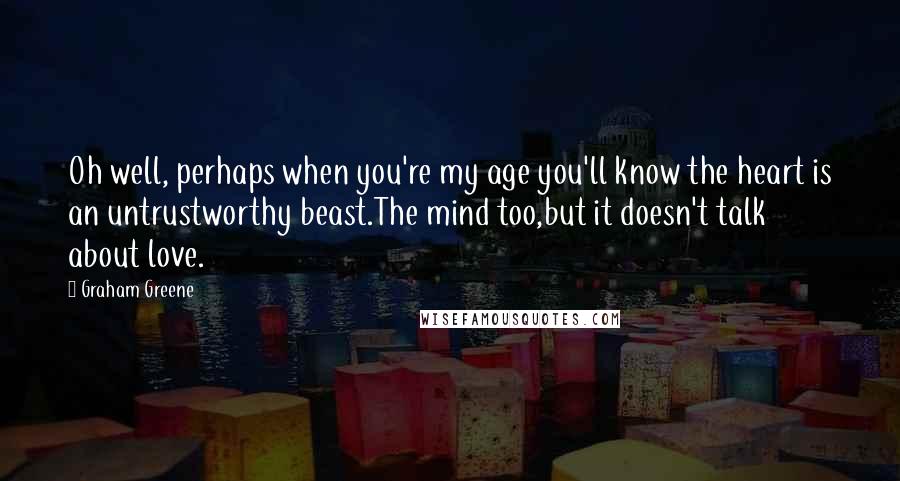 Graham Greene Quotes: Oh well, perhaps when you're my age you'll know the heart is an untrustworthy beast.The mind too,but it doesn't talk about love.