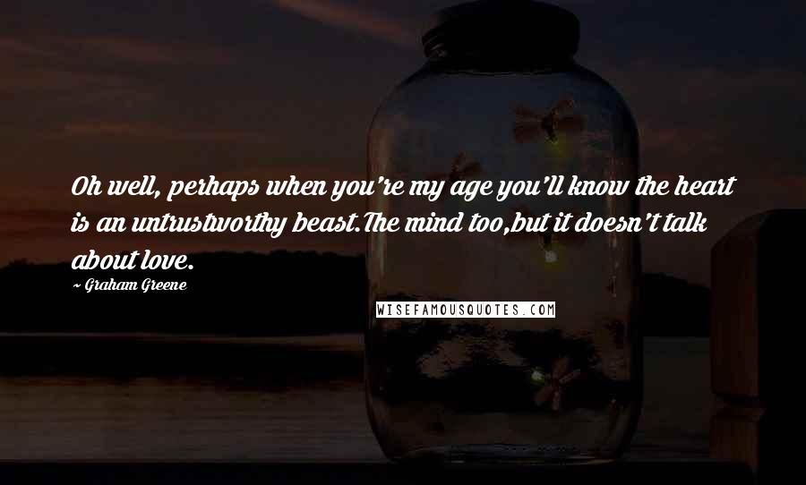 Graham Greene Quotes: Oh well, perhaps when you're my age you'll know the heart is an untrustworthy beast.The mind too,but it doesn't talk about love.