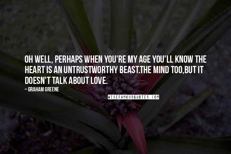 Graham Greene Quotes: Oh well, perhaps when you're my age you'll know the heart is an untrustworthy beast.The mind too,but it doesn't talk about love.