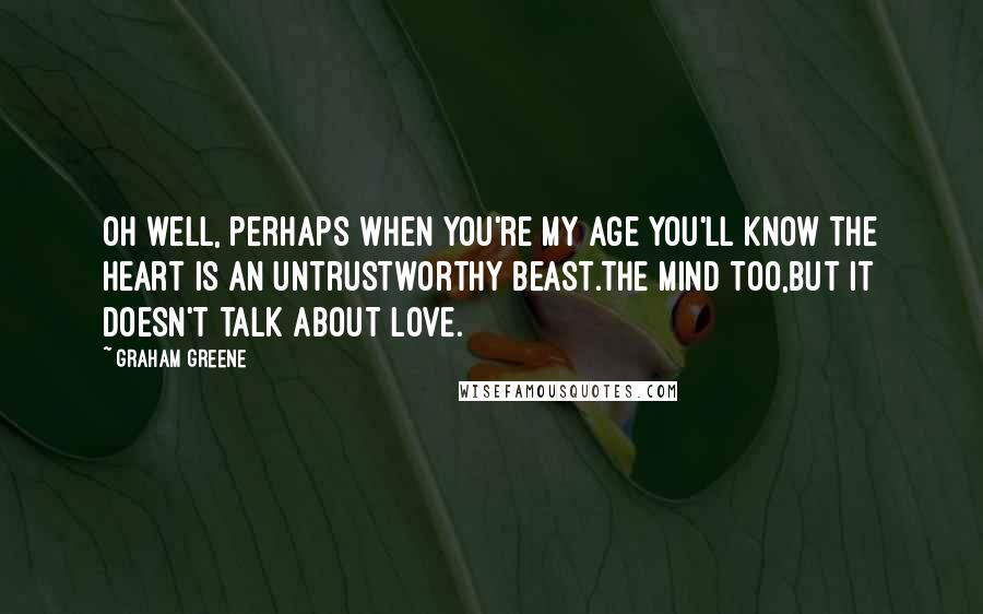 Graham Greene Quotes: Oh well, perhaps when you're my age you'll know the heart is an untrustworthy beast.The mind too,but it doesn't talk about love.
