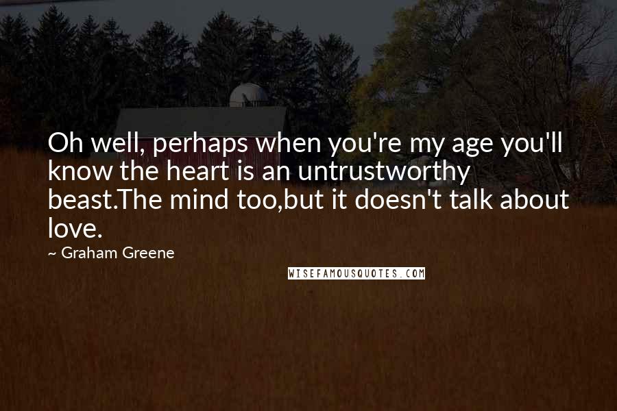 Graham Greene Quotes: Oh well, perhaps when you're my age you'll know the heart is an untrustworthy beast.The mind too,but it doesn't talk about love.