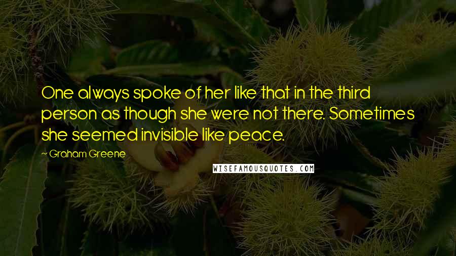 Graham Greene Quotes: One always spoke of her like that in the third person as though she were not there. Sometimes she seemed invisible like peace.