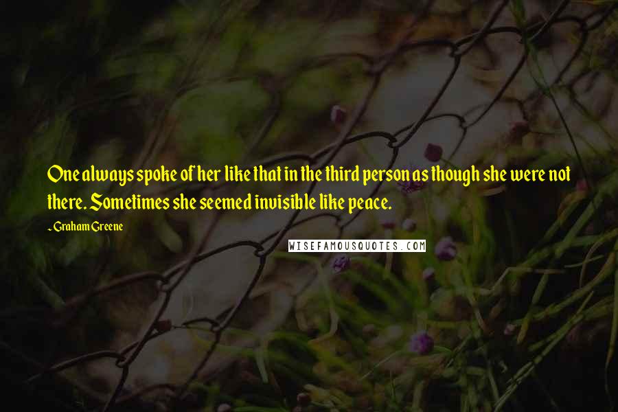 Graham Greene Quotes: One always spoke of her like that in the third person as though she were not there. Sometimes she seemed invisible like peace.