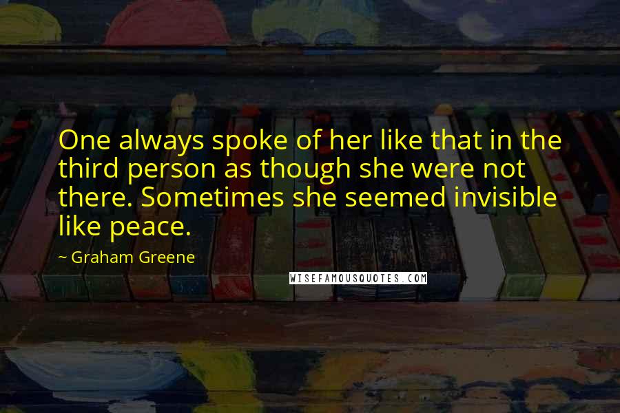 Graham Greene Quotes: One always spoke of her like that in the third person as though she were not there. Sometimes she seemed invisible like peace.