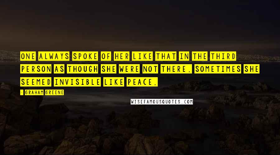 Graham Greene Quotes: One always spoke of her like that in the third person as though she were not there. Sometimes she seemed invisible like peace.