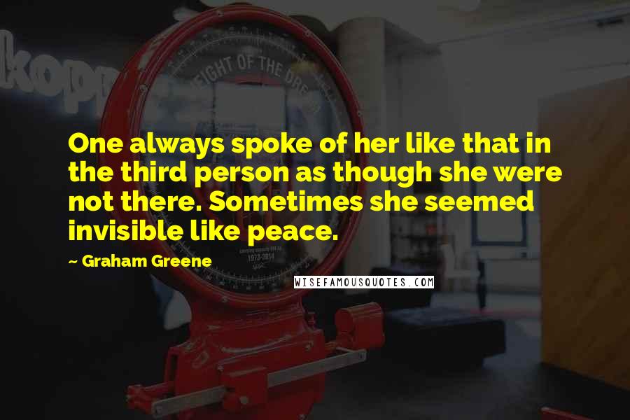 Graham Greene Quotes: One always spoke of her like that in the third person as though she were not there. Sometimes she seemed invisible like peace.