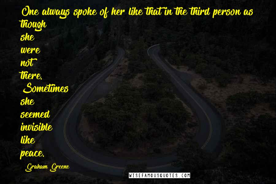 Graham Greene Quotes: One always spoke of her like that in the third person as though she were not there. Sometimes she seemed invisible like peace.