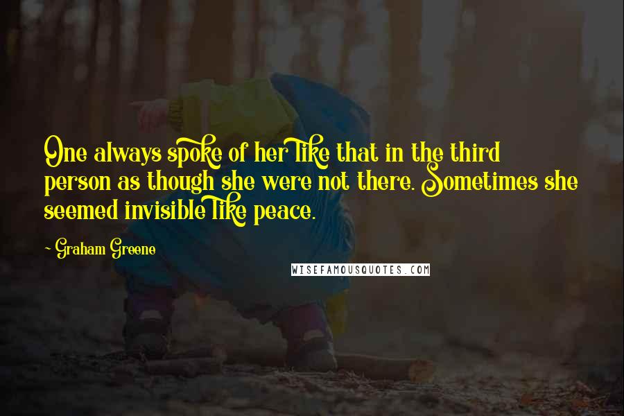 Graham Greene Quotes: One always spoke of her like that in the third person as though she were not there. Sometimes she seemed invisible like peace.