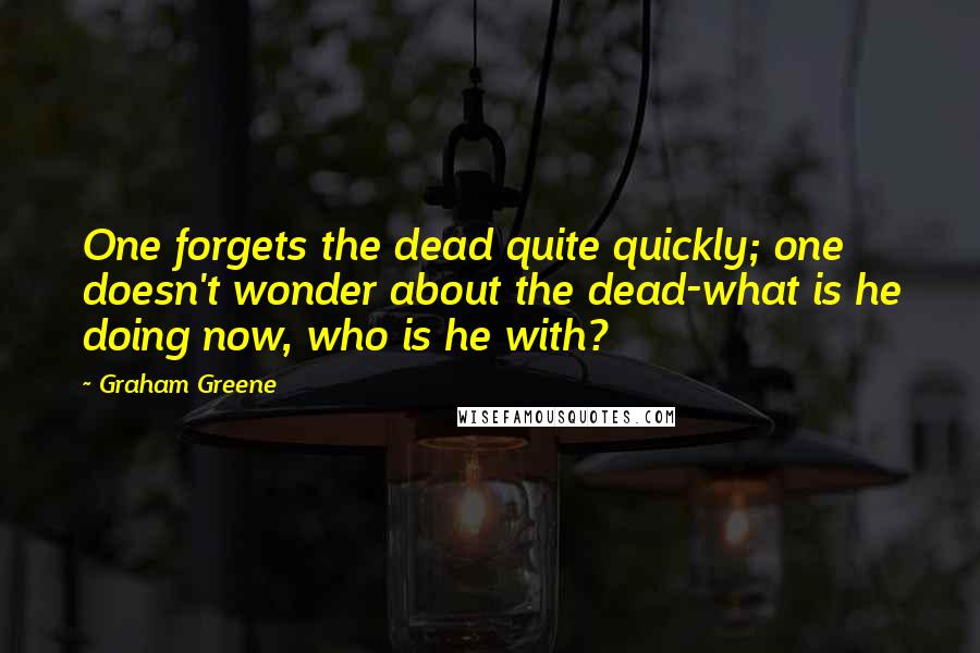 Graham Greene Quotes: One forgets the dead quite quickly; one doesn't wonder about the dead-what is he doing now, who is he with?