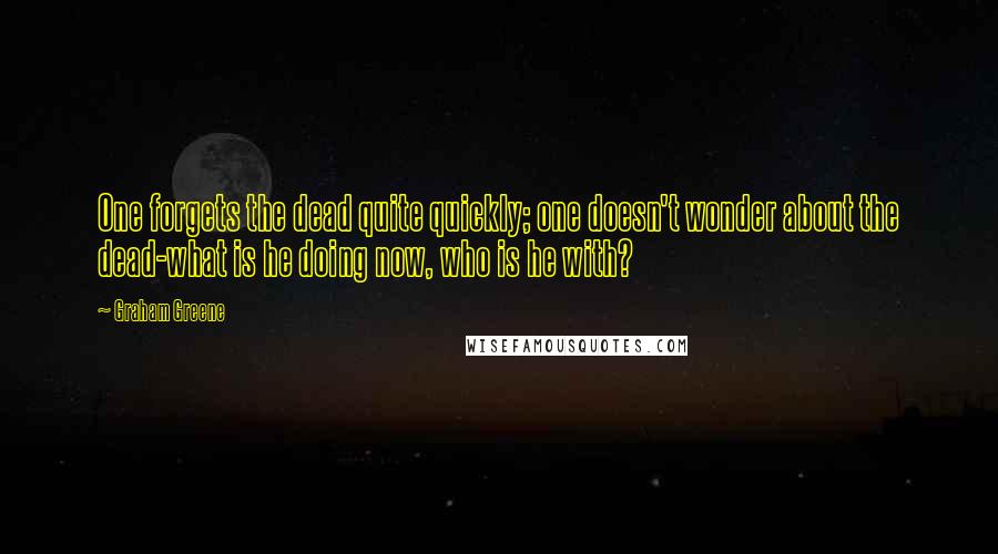 Graham Greene Quotes: One forgets the dead quite quickly; one doesn't wonder about the dead-what is he doing now, who is he with?