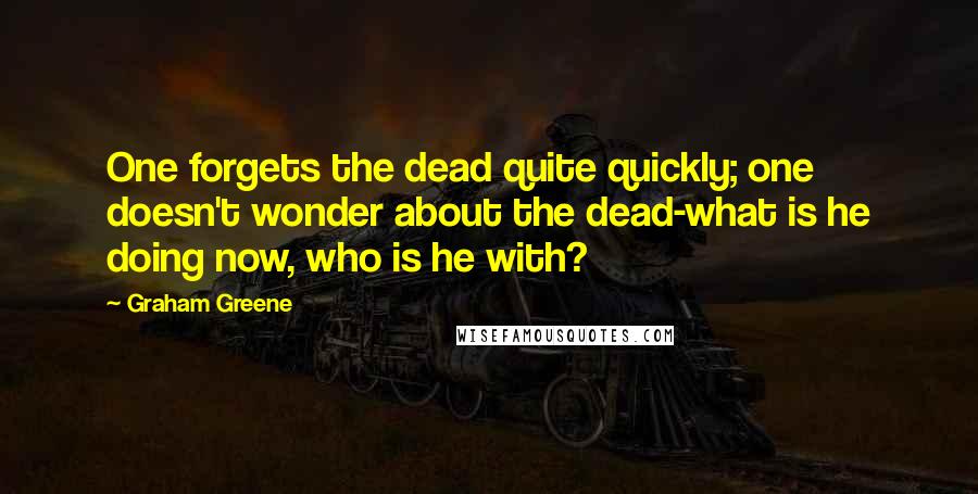 Graham Greene Quotes: One forgets the dead quite quickly; one doesn't wonder about the dead-what is he doing now, who is he with?